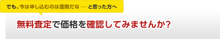 でも、今は申し込むのは面倒だな・・・と思った方へ無料査定で価格を確認してみませんか。