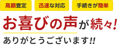 高額査定、迅速な対応、手続きが簡単。お喜びの声が続々。ありがとうございます。